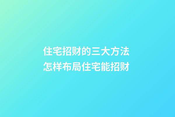 住宅招财的三大方法 怎样布局住宅能招财